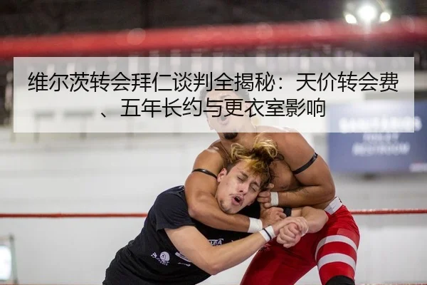 维尔茨转会拜仁谈判全揭秘：天价转会费、五年长约与更衣室影响